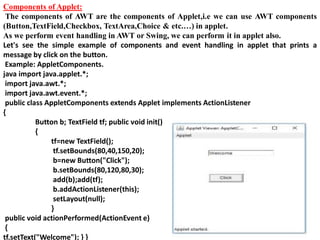 Components of Applet:
The components of AWT are the components of Applet,i.e we can use AWT components
(Button,TextField,Checkbox, TextArea,Choice & etc.…) in applet.
As we perform event handling in AWT or Swing, we can perform it in applet also.
Let's see the simple example of components and event handling in applet that prints a
message by click on the button.
Example: AppletComponents.
java import java.applet.*;
import java.awt.*;
import java.awt.event.*;
public class AppletComponents extends Applet implements ActionListener
{
Button b; TextField tf; public void init()
{
tf=new TextField();
tf.setBounds(80,40,150,20);
b=new Button("Click");
b.setBounds(80,120,80,30);
add(b);add(tf);
b.addActionListener(this);
setLayout(null);
}
public void actionPerformed(ActionEvent e)
{
tf.setText("Welcome"); } }
 