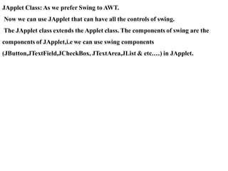 JApplet Class: As we prefer Swing to AWT.
Now we can use JApplet that can have all the controls of swing.
The JApplet class extends the Applet class. The components of swing are the
components of JApplet,i.e we can use swing components
(JButton,JTextField,JCheckBox, JTextArea,JList & etc.…) in JApplet.
 