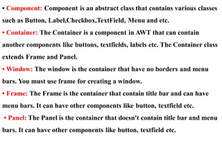 • Component: Component is an abstract class that contains various classes
such as Button, Label,Checkbox,TextField, Menu and etc.
• Container: The Container is a component in AWT that can contain
another components like buttons, textfields, labels etc. The Container class
extends Frame and Panel.
• Window: The window is the container that have no borders and menu
bars. You must use frame for creating a window.
• Frame: The Frame is the container that contain title bar and can have
menu bars. It can have other components like button, textfield etc.
• Panel: The Panel is the container that doesn't contain title bar and menu
bars. It can have other components like button, textfield etc.
 