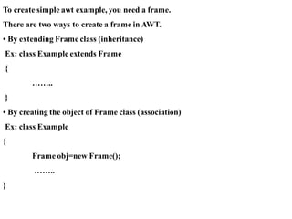 To create simple awt example, you need a frame.
There are two ways to create a frame in AWT.
• By extending Frame class (inheritance)
Ex: class Example extends Frame
{
……..
}
• By creating the object of Frame class (association)
Ex: class Example
{
Frame obj=new Frame();
……..
}
 