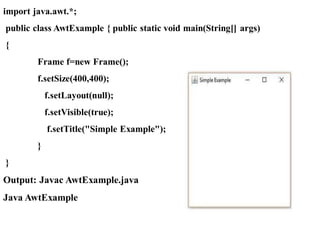 import java.awt.*;
public class AwtExample { public static void main(String[] args)
{
Frame f=new Frame();
f.setSize(400,400);
f.setLayout(null);
f.setVisible(true);
f.setTitle("Simple Example");
}
}
Output: Javac AwtExample.java
Java AwtExample
 