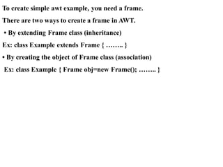 To create simple awt example, you need a frame.
There are two ways to create a frame in AWT.
• By extending Frame class (inheritance)
Ex: class Example extends Frame { …….. }
• By creating the object of Frame class (association)
Ex: class Example { Frame obj=new Frame(); …….. }
 