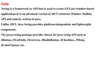 Swing
Swing is a framework or API that is used to create GUI (or) window-based
applications.It is an advanced version of AWT (Abstract Window Toolkit)
API and entirely written in java.
Unlike AWT, Java Swing provides platform-independent and lightweight
components.
The javax.swing package provides classes for java swing API such as
JButton, JTextField, JTextArea, JRadioButton, JCheckbox, JMenu,
JColorChooser etc.
 