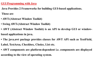 GUI Programming with Java
Java Provides 2 Frameworks for building GUI-based applications.
Those are
• AWT-(Abstract Window Toolkit)
• Swing AWT-(Abstract Window Toolkit)
• AWT (Abstract Window Toolkit) is an API to develop GUI or window-
based applications in java.
• The java.awt package provides classes for AWT API such as TextField,
Label, TextArea, Checkbox, Choice, List etc.
• AWT components are platform-dependent i.e. components are displayed
according to the view of operating system.
 