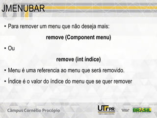 JMENUBAR
• Para remover um menu que não deseja mais:
remove (Component menu)
• Ou
remove (int índice)
• Menu é uma referencia ao menu que será removido.
• Índice é o valor do índice do menu que se quer remover
 