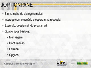 JOPTIONPANE
• É uma caixa de dialogo simples.
• Interage com o usuário e espera uma resposta.
• Exemplo: deseja sair do programa?
• Quatro tipos básicos:
• Mensagem
• Confirmação
• Entrada
• Opções
 
