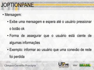 JOPTIONPANE
• Mensagem:
• Exibe uma mensagem e espera até o usuário pressionar
o botão ok
• Forma de assegurar que o usuário está ciente de
algumas informações
• Exemplo: informar ao usuário que uma conexão de rede
foi perdida
 