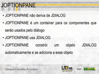 JOPTIONPANE
• JOPTIONPANE não deriva de JDIALOG
• JOPTIONPANE é um container para os componentes que
serão usados pelo diálogo
• JOPTIONPANE usa JDIALOG
• JOPTIONPANE constrói um objeto JDIALOG
automaticamente e se adiciona a esse objeto
 