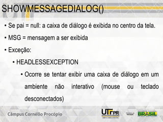 SHOWMESSAGEDIALOG()
• Se pai = null: a caixa de diálogo é exibida no centro da tela.
• MSG = mensagem a ser exibida
• Exceção:
• HEADLESSEXCEPTION
• Ocorre se tentar exibir uma caixa de diálogo em um
ambiente não interativo (mouse ou teclado
desconectados)
 