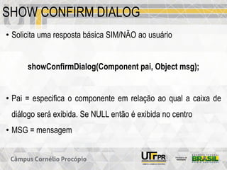 SHOW CONFIRM DIALOG
• Solicita uma resposta básica SIM/NÃO ao usuário
showConfirmDialog(Component pai, Object msg);
• Pai = especifica o componente em relação ao qual a caixa de
diálogo será exibida. Se NULL então é exibida no centro
• MSG = mensagem
 