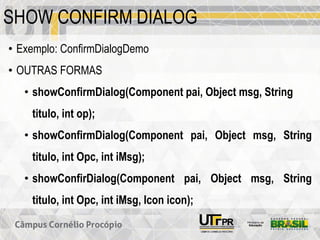 SHOW CONFIRM DIALOG
• Exemplo: ConfirmDialogDemo
• OUTRAS FORMAS
• showConfirmDialog(Component pai, Object msg, String
titulo, int op);
• showConfirmDialog(Component pai, Object msg, String
titulo, int Opc, int iMsg);
• showConfirDialog(Component pai, Object msg, String
titulo, int Opc, int iMsg, Icon icon);
 