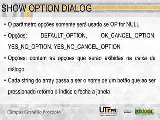 SHOW OPTION DIALOG
• O parâmetro opções somente será usado se OP for NULL
• Opções: DEFAULT_OPTION, OK_CANCEL_OPTION,
YES_NO_OPTION, YES_NO_CANCEL_OPTION
• Opções: contem as opções que serão exibidas na caixa de
diálogo
• Cada string do array passa a ser o nome de um botão que ao ser
pressionado retorna o índice e fecha a janela
 