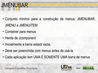 JMENUBAR
• Conjunto mínimo para a construção de menus: JMENUBAR,
JMENU e JMENUITEM
• Container para menus
• Herda de Jcomponent
• Inicialmente a barra estará vazia.
• Deve ser preenchida com menus antes de usá-la
• Cada aplicação tem UMA E SOMENTE UMA barra de menus
 