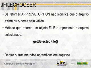 JFILECHOOSER
• Se retornar APPROVE_OPTION não significa que o arquivo
exista ou o nome seja válido
• Método que retorna um objeto FILE e representa o arquivo
selecionado:
getSelectedFile()
• Dentre outros métodos aprendidos em arquivos
 