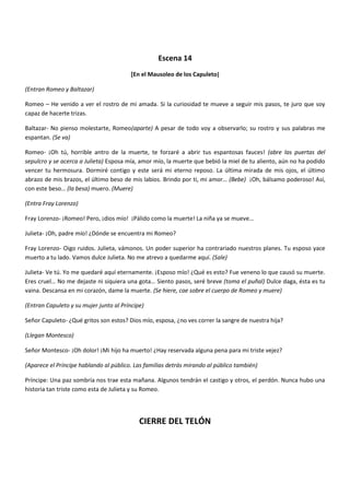 Escena 14
[En el Mausoleo de los Capuleto]
(Entran Romeo y Baltazar)
Romeo – He venido a ver el rostro de mi amada. Si la curiosidad te mueve a seguir mis pasos, te juro que soy
capaz de hacerte trizas.
Baltazar- No pienso molestarte, Romeo(aparte) A pesar de todo voy a observarlo; su rostro y sus palabras me
espantan. (Se va)
Romeo- ¡Oh tú, horrible antro de la muerte, te forzaré a abrir tus espantosas fauces! (abre las puertas del
sepulcro y se acerca a Julieta) Esposa mía, amor mío, la muerte que bebió la miel de tu aliento, aún no ha podido
vencer tu hermosura. Dormiré contigo y este será mi eterno reposo. La última mirada de mis ojos, el último
abrazo de mis brazos, el último beso de mis labios. Brindo por ti, mi amor… (Bebe) ¡Oh, bálsamo poderoso! Así,
con este beso… (la besa) muero. (Muere)
(Entra Fray Lorenzo)
Fray Lorenzo- ¡Romeo! Pero, ¡dios mío! ¡Pálido como la muerte! La niña ya se mueve…
Julieta- ¡Oh, padre mío! ¿Dónde se encuentra mi Romeo?
Fray Lorenzo- Oigo ruidos. Julieta, vámonos. Un poder superior ha contrariado nuestros planes. Tu esposo yace
muerto a tu lado. Vamos dulce Julieta. No me atrevo a quedarme aquí. (Sale)
Julieta- Ve tú. Yo me quedaré aquí eternamente. ¡Esposo mío! ¿Qué es esto? Fue veneno lo que causó su muerte.
Eres cruel… No me dejaste ni siquiera una gota… Siento pasos, seré breve (toma el puñal) Dulce daga, ésta es tu
vaina. Descansa en mi corazón, dame la muerte. (Se hiere, cae sobre el cuerpo de Romeo y muere)
(Entran Capuleto y su mujer junto al Príncipe)
Señor Capuleto- ¿Qué gritos son estos? Dios mío, esposa, ¿no ves correr la sangre de nuestra hija?
(Llegan Montesco)
Señor Montesco- ¡Oh dolor! ¡Mi hijo ha muerto! ¿Hay reservada alguna pena para mi triste vejez?
(Aparece el Príncipe hablando al público. Las familias detrás mirando al público también)
Príncipe: Una paz sombría nos trae esta mañana. Algunos tendrán el castigo y otros, el perdón. Nunca hubo una
historia tan triste como esta de Julieta y su Romeo.
CIERRE DEL TELÓN
 