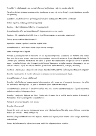 Teobaldo- Yo odio la palabra paz como al infierno, a los Montesco y a ti. ¡En guardia cobarde!
(Se pelean. Entran varias personas de ambos bandos que se unen a la pelea; después entran ciudadanos armados
con garrotes.)
Ciudadano-. ¡Ciudadanos! ¡Con garrotes y picas! ¡Mueran los Capuleto! ¡Mueran los Montesco!
(Entran Capuleto, en bata, y la señora Capuleto.)
Capuleto-. ¿Qué ruido es este? ¡Denme mi espada grande!
Señora Capuleto-. ¿Por qué pides tú espada? ¡Lo que necesitas es una muleta!
Capuleto-. ¡Mi espada he dicho! ¡Allí viene el viejo Montesco y saca su arma para provocarme!
(Entran Montesco y la señora Montesco.)
Montesco-. ¡Infame Capuleto! ¡Apártate, déjame pasar!
Señora Montesco-. ¡No te dejaré mover un pie hacia el enemigo!
(Entra el Príncipe con su séquito)
Príncipe-. ¡Ustedes profanan el vecindario con sus espadas sangrientas! Ustedes no son hombres sino bestias.
Bajo pena de tortura, arrojen esas armas destempladas y escuchen la sentencia de su indignado Príncipe. Tú
Capuleto y tú Montesco, han turbado tres veces la quietud de nuestras calles con peleas nacidas de palabras
vanas y hasta han incitado a los viejos vecinos de Verona. Si vuelven a perturbar nuestras calles pagarán con sus
vidas esa afrenta a la paz. Por esta vez retírense. (Salen todos, menos Montesco, su mujer y Benvolio.)
Montesco-. ¿Quién volvió a despertar esta antigua discordia? Habla, sobrino, ¿Estabas presente cuando empezó?
Benvolio-. Los sirvientes de nuestro adversario ya peleaban con los nuestros cuando llegué.
Señora Montesco- ¿Y dónde está Romeo?
Benvolio-. Solo faltaba una hora para que el sol amaneciese, salí a pasear por el bosque de sicomoros y vi a tu hijo
allí, apenas lo vi me dirigí hacia a él, pero se internó en lo más profundo del bosque.
Señora Montesco-. Dicen que va allí con frecuencia. Una pena enorme y sombría lo aqueja y seguirá creciendo si
un buen consejo no lo llega a confortar.
Benvolio-. ¡Aquí está! Aléjense por favor. Pronto sabré la causa de su mal.(Se van los padres de Romeo) (A
Romeo)¿Qué dolores prolongan las horas de Romeo?
Romeo: El carecer de lo que las haría breves
Benvolio: ¿Enamorado?
Romeo: Sin amor… sin que me corresponda la que amo. ¿Qué es el amor? Es sabia locura, hiel que envenena y
dulzura que consuela… Adiós, primo (se va)
Benvolio: ¡Despacio! Me ofendes si me dejas así. Hazme caso, deja de pensar en ella. Libera tus ojos. Contempla
otras bellezas.
Romeo: Así brillaría mucho más su hermosura. ¡Adiós! No sabes enseñarme a olvidar…
 