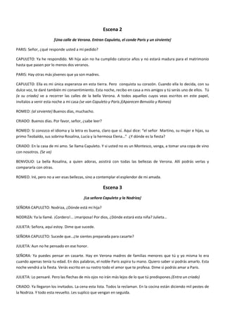 Escena 2
[Una calle de Verona. Entran Capuleto, el conde Paris y un sirviente]
PARIS: Señor, ¿qué responde usted a mi pedido?
CAPULETO: Ya he respondido. Mi hija aún no ha cumplido catorce años y no estará madura para el matrimonio
hasta que pasen por lo menos dos veranos.
PARIS: Hay otras más jóvenes que ya son madres.
CAPULETO: Ella es mi única esperanza en esta tierra. Pero conquista su corazón. Cuando ella lo decida, con su
dulce voz, te daré también mi consentimiento. Esta noche, recibo en casa a mis amigos y tú serás uno de ellos. Tú
(a su criado) ve a recorrer las calles de la bella Verona. A todos aquellos cuyos veas escritos en este papel,
invítalos a venir esta noche a mi casa (se van Capuleto y Paris.)(Aparecen Benvolio y Romeo)
ROMEO: (al sirviente) Buenos días, muchacho.
CRIADO: Buenos días. Por favor, señor, ¿sabe leer?
ROMEO: Si conozco el idioma y la letra es buena, claro que sí. Aquí dice: “el señor Martino, su mujer e hijas, su
primo Teobaldo, sus sobrina Rosalina, Lucía y la hermosa Elena…” ¿Y dónde es la fiesta?
CRIADO: En la casa de mi amo. Se llama Capuleto. Y si usted no es un Montesco, venga, a tomar una copa de vino
con nosotros. (Se va)
BENVOLIO: La bella Rosalina, a quien adoras, asistirá con todas las bellezas de Verona. Allí podrás verlas y
compararla con otras.
ROMEO. Iré, pero no a ver esas bellezas, sino a contemplar el esplendor de mi amada.
Escena 3
[La señora Capuleto y la Nodriza]
SEÑORA CAPULETO: Nodriza, ¿Dónde está mi hija?
NODRIZA: Ya la llamé. ¡Cordero!... ¡mariposa! Por dios, ¿Dónde estará esta niña? Julieta…
JULIETA: Señora, aquí estoy. Dime que sucede.
SEÑORA CAPULETO: Sucede que…¿te sientes preparada para casarte?
JULIETA: Aun no he pensado en ese honor.
SEÑORA: Ya puedes pensar en casarte. Hay en Verona madres de familias menores que tú y yo misma lo era
cuando apenas tenía tu edad. En dos palabras, el noble Paris aspira tu mano. Quiero saber si podrás amarlo. Esta
noche vendrá a la fiesta. Verás escrito en su rostro todo el amor que te profesa. Dime si podrás amar a Paris.
JULIETA: Lo pensaré. Pero las flechas de mis ojos no irán más lejos de lo que tú predispones.(Entra un criado)
CRIADO: Ya llegaron los invitados. La cena esta lista. Todos la reclaman. En la cocina están diciendo mil pestes de
la Nodriza. Y todo esta revuelto. Les suplico que vengan en seguida.
 