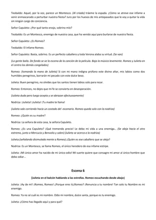 Teobaldo: Aquel, por la voz, parece un Montesco. (Al criado) tráeme la espada. ¿Cómo se atreve ese infame a
venir enmascarado a perturbar nuestra fiesta? Juro por los huesos de mis antepasados que le voy a quitar la vida
sin ningún cargo de conciencia.
Señor Capuleto: ¿Por qué tanto enojo, sobrino mío?
Teobaldo: Es un Montesco, enemigo de nuestra casa, que ha venido aquí para burlarse de nuestra fiesta.
Señor Capuleto: ¿Es Romeo?
Teobaldo: El infame Romeo.
Señor Capuleto: Basta, sobrino. Es un perfecto caballero y toda Verona alaba su virtud. (Se van)
(La gente baila. De fondo se ve la escena de la canción de la película. Baja la música levemente. Romeo y Julieta en
el centro los demás congelados)
Romeo: (tomando la mano de Julieta) Si con mi mano indigna profano este divino altar, mis labios como dos
humildes peregrinos, borrarán mi pecado con este dulce beso.
Julieta: Buen peregrino, no olvides que los santos tienen labios solo para rezar.
Romeo: Entonces, no dejes que mi fe se convierta en desesperación.
(Julieta duda pero luego acepta y se abrazan afectuosamente)
Nodriza: ¡Julieta! ¡Julieta! ¡Tu madre te llama!
(Julieta sale corriendo hacia un costado del escenario. Romeo queda solo con la nodriza)
Romeo: ¿Quién es su madre?
Nodriza: La señora de esta casa, la señora Capuleto.
Romeo: ¿Es una Capuleto? ¡Qué tremendo precio! Le debo mi vida a una enemiga… (Se aleja hacia el otro
extremo, junto a Mercucio y Benvolio y salen) (Julieta se acerca a la nodriza)
Julieta:(señalando disimulada mente a Romeo) ¿Quién es ese caballero que se aleja?
Nodriza: Es un Montesco, se llama Romeo, el único heredero de esa infame estirpe.
Julieta: ¡Mi único amor ha nacido de mi único odio! Mi suerte quiere que consagre mi amor al único hombre que
debo odiar…
Escena 6
[Julieta en el balcón hablando a las estrellas. Romeo escuchando desde abajo]
Julieta: ¡Ay de mí! ¡Romeo, Romeo! ¿Porque eres tú,Romeo? ¡Renuncia a tu nombre! Tan solo tu Nombre es mi
enemigo.
Romeo: Ya no sé cuál es mi nombre. Odio mi nombre, dulce santa, porque es tu enemigo.
Julieta: ¿Cómo has llegado aquí y para qué?
 