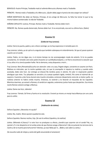 BENVOLIO:-Ilustre Príncipe, Teobaldo mató al valiente Mercucio y Romeo mató a Teobaldo.
PRÍNCIPE:- Romeo mató a Teobaldo y él a Mercucio. ¿Quién debe pagar el precio de esta sangre tan valiosa?
SEÑOR MONTESCO:-No debe ser Romeo, Príncipe, él era amigo de Mercucio. Su falta fue tomar lo que la ley
misma hubiera sentenciado: la vida de Teobaldo.
SEÑORA CAPULETO: Justicia, Príncipe. Romeo mató a Teobaldo. Romeo debe morir.
PRÍNCIPE: No. Romeo queda desterrado, Romeo debe huir. Si es encontrado, esa será su última hora. (Salen)
Escena 11
[Celda de Fray Lorenzo]
Julieta: Cierra la puerta, padre y ven a llorar conmigo: ya no hay esperanza ni remedio para mí.
Fray Lorenzo: Julieta, ya sé cuál es tu angustia que también sobrepasa mi entendimiento. Sé que el jueves quieren
casarte con el conde.
Julieta: Padre, no me digas eso, si al mismo tiempo no me aconsejasalgún modo de evitarlo. Si tú no puedes
consolarme, mi remedio será este puñal (muestra un cuchillo)Aconséjame, o el fierro encontrará la solución que
ni tus años ni tu ciencia pueden hallar. No te demores, estoy dispuesta a morir…
Fray Lorenzo: Bien.(Pensativo)Escucha con atención: vete a tu casa, fíngete alegre, consiente en casarte con Paris.
Mañana es miércoles: por la noche quédate sola, sin que te acompañe ni siquiera tu nodriza y cuando estés
acostada, bebe este licor. (Le entrega un frasco) No tendrás pulso ni aliento. Ni calor ni respiración podrán
atestiguar que vives. Tus párpados se cerrarán y tu cuerpo quedará rígido, inmóvil, frío como el mármol de un
sepulcro. Cuarenta y dos horas durará esta muerte simulada y entonces despertarás como de un dulce sueño. La
mañana anterior te habrá creído muerta. Entonces, te vestirán y te llevarán al mausoleo de los Capuleto.
Mientras duermes, yo avisaré a Romeo; el vendrá en seguida y velaremos juntos hasta que despiertes. Esa misma
noche Romeo volverá contigo a Mantua.
Julieta: Dame ese licor, ¡dámelo!
Fray Lorenzo: Tómalo. Sé firme y fuerte en tu resolución. Enviaré ya mismo un monje hacia Mantua con una carta
para tu señor.
Escena 12
[Habitación de Julieta]
Señora Capuleto: ¿Necesitas mi ayuda?
Julieta: No, madre. Ahora quisiera quedarme sola.
Señora Capuleto: Buenas noches, hija. (Se van la señora Capuleto y la nodriza)
Julieta: (Mirando el frasco) Y si este licor no produjese su efecto, ¿tendría que casarme con el conde? No, no,
¡jamás! ¿Y si me despierto en la tumba antes de que Romeo venga a liberarme? ¿No se juntarán los terrores de la
noche y de la muerte para torturarme? ¡Romeo, ya voy! Bebo por ti… (Bebe y cae sobre su cama.)
(Se escucha ruido de relojes y canto del gallo anunciando el amanecer)
 