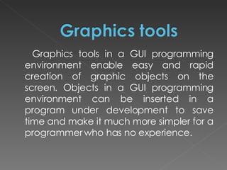 Graphics tools in a GUI programming environment enable easy and rapid creation of graphic objects on the screen. Objects in a GUI programming environment can be inserted in a program under development to save time and make it much more simpler for a programmer who has no experience.  