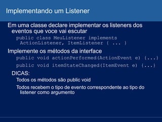Implementando um Listener
Em uma classe declare implementar os listeners dos
eventos que voce vai escutar
public class MeuListener implements
ActionListener, ItemListener { ... }
Implemente os métodos da interface
public void actionPerformed(ActionEvent e) {...}
public void itemStateChanged(ItemEvent e) {...}
DICAS:
Todos os métodos são public void
Todos recebem o tipo de evento correspondente ao tipo do
listener como argumento
 