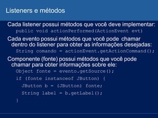 Listeners e métodos
Cada listener possui métodos que você deve implementar:
public void actionPerformed(ActionEvent evt)
Cada evento possui métodos que você pode chamar
dentro do listener para obter as informações desejadas:
String comando = actionEvent.getActionCommand();
Componente (fonte) possui métodos que você pode
chamar para obter informações sobre ele:
Object fonte = evento.getSource();
if (fonte instanceof JButton) {
JButton b = (JButton) fonte;
String label = b.getLabel();
}
 