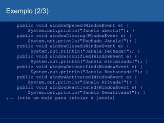 Exemplo (2/3)
public void windowOpened(WindowEvent e) {
System.out.println("Janela aberta!"); }
public void windowClosing(WindowEvent e) {
System.out.println("Fechado Janela!"); }
public void windowClosed(WindowEvent e) {
System.out.println("Janela Fechada!"); }
public void windowIconified(WindowEvent e) {
System.out.println("Janela minimizada!"); }
public void windowDeiconified(WindowEvent e) {
System.out.println("Janela Restaurada!"); }
public void windowActivated(WindowEvent e) {
System.out.println("Janela Ativada!"); }
public void windowDeactivated(WindowEvent e) {
System.out.println("Janela Desativada!"); }
... (crie um main para iniciar a janela)
 