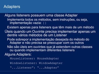 Adapters
Alguns listeners possuem uma classe Adapter
Implementa todos os métodos, sem instruções, ou seja,
implementação vazia: {}
Existem apenas para listeners que têm mais de um método
Úteis quando um Ouvinte precisa implementar apenas um
dentre vários métodos de um Listener
Pode sobrepor a implementação desejada do método do
Adapter e não precisa se preocupar com os outros
Não são úteis em ouvintes que já estendem outras classes
ou quando implementam diferentes listeners
Alguns Adapters:
MouseListener: MouseAdapter
WindowListener: WindowAdapter
“...Listener”: “...Adapter”
 