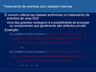 Tratamento de eventos com classes internas
É comum utilizar-se classes anônimas no tratamento de
eventos de uma GUI
Uma das grandes vantagens é a possibilidade de enxergar
os componentes que geralmente são atributos private
Exemplo:
b1.addActionListener(new ActionListener() {
public void actionPerformed(ActionEvent e) {
tf.setText(e.getActionCommand());
} } );
b2.addActionListener(new ActionListener() {
public void actionPerformed(ActionEvent e) {
tf.setText(e.getActionCommand());
} } ); ( ... )
 