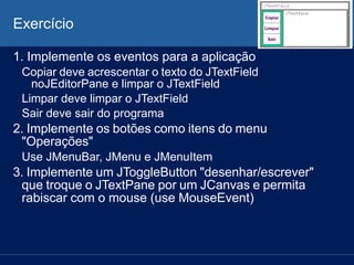 Exercício
1. Implemente os eventos para a aplicação
Copiar deve acrescentar o texto do JTextField
noJEditorPane e limpar o JTextField
Limpar deve limpar o JTextField
Sair deve sair do programa
2. Implemente os botões como itens do menu
"Operações"
Use JMenuBar, JMenu e JMenuItem
3. Implemente um JToggleButton "desenhar/escrever"
que troque o JTextPane por um JCanvas e permita
rabiscar com o mouse (use MouseEvent)
 