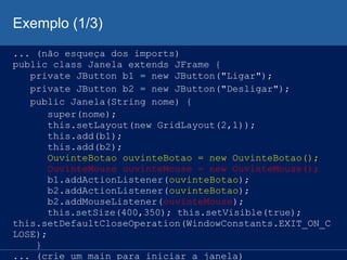 Exemplo (1/3)
... (não esqueça dos imports)
public class Janela extends JFrame {
private JButton b1 = new JButton("Ligar");
private JButton b2 = new JButton("Desligar");
public Janela(String nome) {
super(nome);
this.setLayout(new GridLayout(2,1));
this.add(b1);
this.add(b2);
OuvinteBotao ouvinteBotao = new OuvinteBotao();
OuvinteMouse ouvinteMouse = new OuvinteMouse();
b1.addActionListener(ouvinteBotao);
b2.addActionListener(ouvinteBotao);
b2.addMouseListener(ouvinteMouse);
this.setSize(400,350); this.setVisible(true);
this.setDefaultCloseOperation(WindowConstants.EXIT_ON_C
LOSE);
}
... (crie um main para iniciar a janela)
 