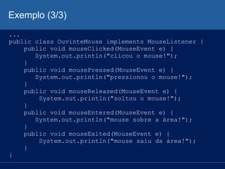 Exemplo (3/3)
...
public class OuvinteMouse implements MouseListener {
public void mouseClicked(MouseEvent e) {
System.out.println("clicou o mouse!");
}
public void mousePressed(MouseEvent e) {
System.out.println("pressionou o mouse!");
}
public void mouseReleased(MouseEvent e) {
System.out.println("soltou o mouse!");
}
public void mouseEntered(MouseEvent e) {
System.out.println("mouse sobre a área!");
}
public void mouseExited(MouseEvent e) {
System.out.println("mouse saiu da área!");
}
}
 