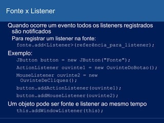 Fonte x Listener
Quando ocorre um evento todos os listeners registrados
são notificados
Para registrar um listener na fonte:
fonte.add<Listener>(referência_para_listener);
Exemplo:
JButton button = new JButton("Fonte");
ActionListener ouvinte1 = new OuvinteDoBotao();
MouseListener ouvinte2 = new
OuvinteDeCliques();
button.addActionListener(ouvinte1);
button.addMouseListener(ouvinte2);
Um objeto pode ser fonte e listener ao mesmo tempo
this.addWindowListener(this);
 