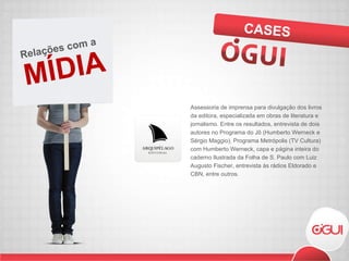 Assessoria de imprensa para divulgação dos livros da editora, especializada em obras de literatura e jornalismo. Entre os resultados, entrevista de dois autores no Programa do Jô (Humberto Werneck e Sérgio Maggio), Programa Metrópolis (TV Cultura) com Humberto Werneck, capa e página inteira do caderno Ilustrada da Folha de S. Paulo com Luiz Augusto Fischer, entrevista às rádios Eldorado e CBN, entre outros.  CASES MÍDIA Relações com a  