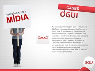 Assessoria de imprensa para lojas e produtos em São Paulo e todas as cidades do Brasil em que a marca atua.  É um cliente com vários cases de relacionamento com a imprensa, entre eles o de reversão de atendimento. Em dois anos, o trabalho de atendimento já atingiu bons índices de reatividade, ou seja, a imprensa já consulta a Camicado espontaneamente. Além disso, a comunicação, por meio da imprensa local, contribui com o posicionamento da marca junto a consumidores de novas praças, onde a Camicado chega com sua primeira loja.  CASES MÍDIA Relações com a  