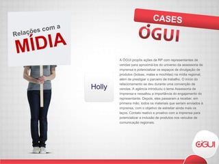 A ÓGUI propôs ações de RP com representantes de vendas para aproximá-los do universo da assessoria de imprensa e potencializar os espaços de divulgação de produtos (bolsas, malas e mochilas) na mídia regional, além de prestigiar o parceiro de trabalho. O início do relacionamento se deu durante uma convenção de vendas. A agência introduziu o tema Assessoria de Imprensa e ressaltou a importância do engajamento do representante. Depois, eles passaram a receber, em primeira mão, todos os materiais que seriam enviados à imprensa, com o objetivo de estreitar ainda mais os laços. Contato reativo e proativo com a imprensa para potencializar a inclusão de produtos nos veículos de comunicação regionais. CASES MÍDIA Relações com a  
