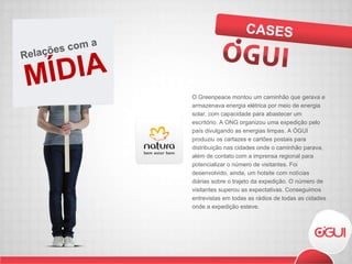 O Greenpeace montou um caminhão que gerava e armazenava energia elétrica por meio de energia solar, com capacidade para abastecer um escritório. A ONG organizou uma expedição pelo país divulgando as energias limpas. A ÓGUI produziu os cartazes e cartões postais para distribuição nas cidades onde o caminhão parava, além de contato com a imprensa regional para potencializar o número de visitantes. Foi desenvolvido, ainda, um hotsite com notícias diárias sobre o trajeto da expedição. O número de visitantes superou as expectativas. Conseguimos entrevistas em todas as rádios de todas as cidades onde a expedição esteve. CASES MÍDIA Relações com a  