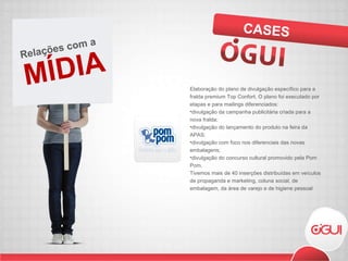 Elaboração do plano de divulgação específico para a fralda premium Top Confort. O plano foi executado por etapas e para mailings diferenciados: divulgação da campanha publicitária criada para a nova fralda;  divulgação do lançamento do produto na feira da APAS;  divulgação com foco nos diferenciais das novas embalagens;  divulgação do concurso cultural promovido pela Pom Pom. Tivemos mais de 40 inserções distribuídas em veículos de propaganda e marketing, coluna social, de embalagem, da área de varejo e de higiene pessoal CASES MÍDIA Relações com a  