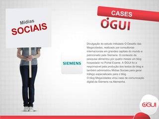 Divulgação do estudo intitulado O Desafio das Megacidades, realizado por consultorias internacionais em grandes capitais do mundo e patrocinado pela Siemens. O conteúdo da pesquisa alimentou por quatro meses um blog hospedado no Portal Exame. A ÓGUI foi a responsável pela produção dos textos do blog e também administrou Mídias Sociais para gerar tráfego especializado para o blog. O blog Megacidades virou case de comunicação digital da Siemens na Alemanha. CASES SOCIAIS Mídias 