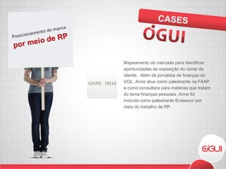 Mapeamento do mercado para identificar oportunidades de exposição do nome da cliente.  Além de jornalista de finanças do UOL, Anne atua como palestrante na FAAP e como consultora para matérias que tratam do tema finanças pessoais. Anne foi incluída como palestrante Endeavor por meio do trabalho de RP. CASES por meio de RP Posicionamento de marca 