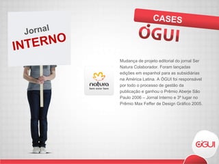 Mudança de projeto editorial do jornal Ser Natura Colaborador. Foram lançadas edições em espanhol para as subsidiárias na América Latina. A ÓGUI foi responsável por todo o processo de gestão da publicação e ganhou o Prêmio Aberje São Paulo 2006 – Jornal Interno e 3º lugar no Prêmio Max Feffer de Design Gráfico 2005. CASES INTERNO Jornal  