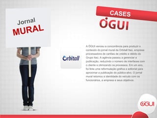 A ÓGUI venceu a concorrência para produzir o conteúdo do jornal mural da Orbitall Itaú, empresa processadora de cartões de crédito e débito do Grupo Itaú. A agência passou a gerenciar a publicação, reduzindo o número de interfaces com o cliente e otimizando os processos. Em um ano, foi feita uma reformulação gráfica e editorial para aproximar a publicação do público-alvo. O jornal mural retomou a identidade do veículo com os funcionários, a empresa e seus objetivos.  CASES MURAL Jornal  