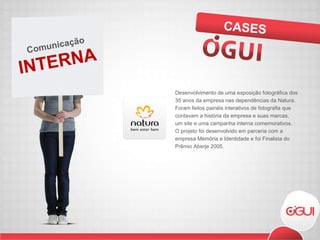 Desenvolvimento de uma exposição fotográfica dos 35 anos da empresa nas dependências da Natura. Foram feitos painéis interativos de fotografia que contavam a história da empresa e suas marcas, um site e uma campanha interna comemorativos. O projeto foi desenvolvido em parceria com a empresa Memória e Identidade e foi Finalista do Prêmio Aberje 2005. CASES INTERNA Comunicação 