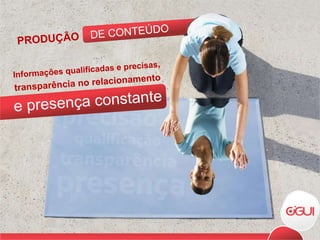 Informações qualificadas e precisas, transparência no relacionamento e presença constante DE CONTEÚDO PRODUÇÃO 