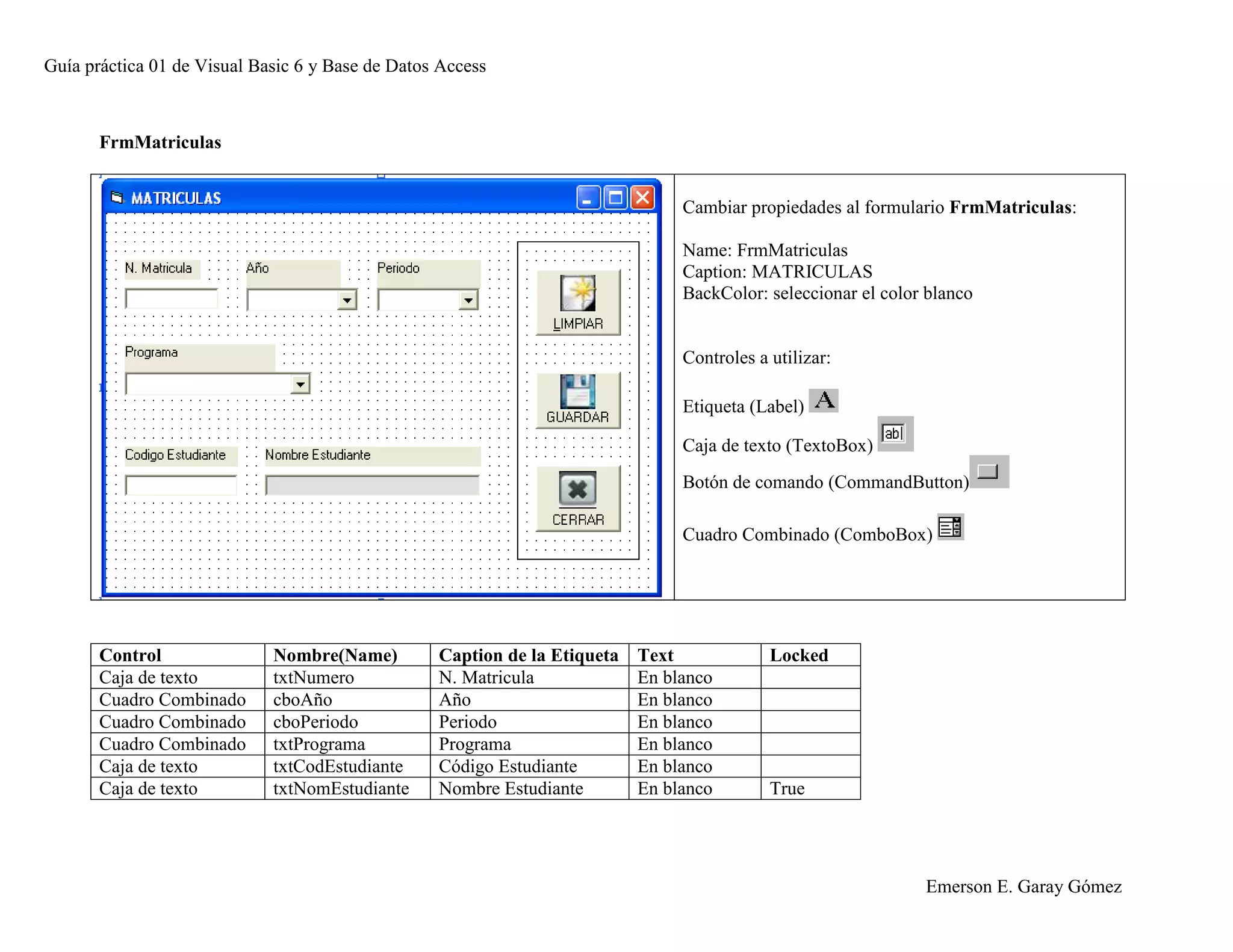 Guía práctica 01 de Visual Basic 6 y Base de Datos Access
Emerson E. Garay Gómez
FrmMatriculas
Cambiar propiedades al formulario FrmMatriculas:
Name: FrmMatriculas
Caption: MATRICULAS
BackColor: seleccionar el color blanco
Controles a utilizar:
Etiqueta (Label)
Caja de texto (TextoBox)
Botón de comando (CommandButton)
Cuadro Combinado (ComboBox)
Control Nombre(Name) Caption de la Etiqueta Text Locked
Caja de texto txtNumero N. Matricula En blanco
Cuadro Combinado cboAño Año En blanco
Cuadro Combinado cboPeriodo Periodo En blanco
Cuadro Combinado txtPrograma Programa En blanco
Caja de texto txtCodEstudiante Código Estudiante En blanco
Caja de texto txtNomEstudiante Nombre Estudiante En blanco True
 