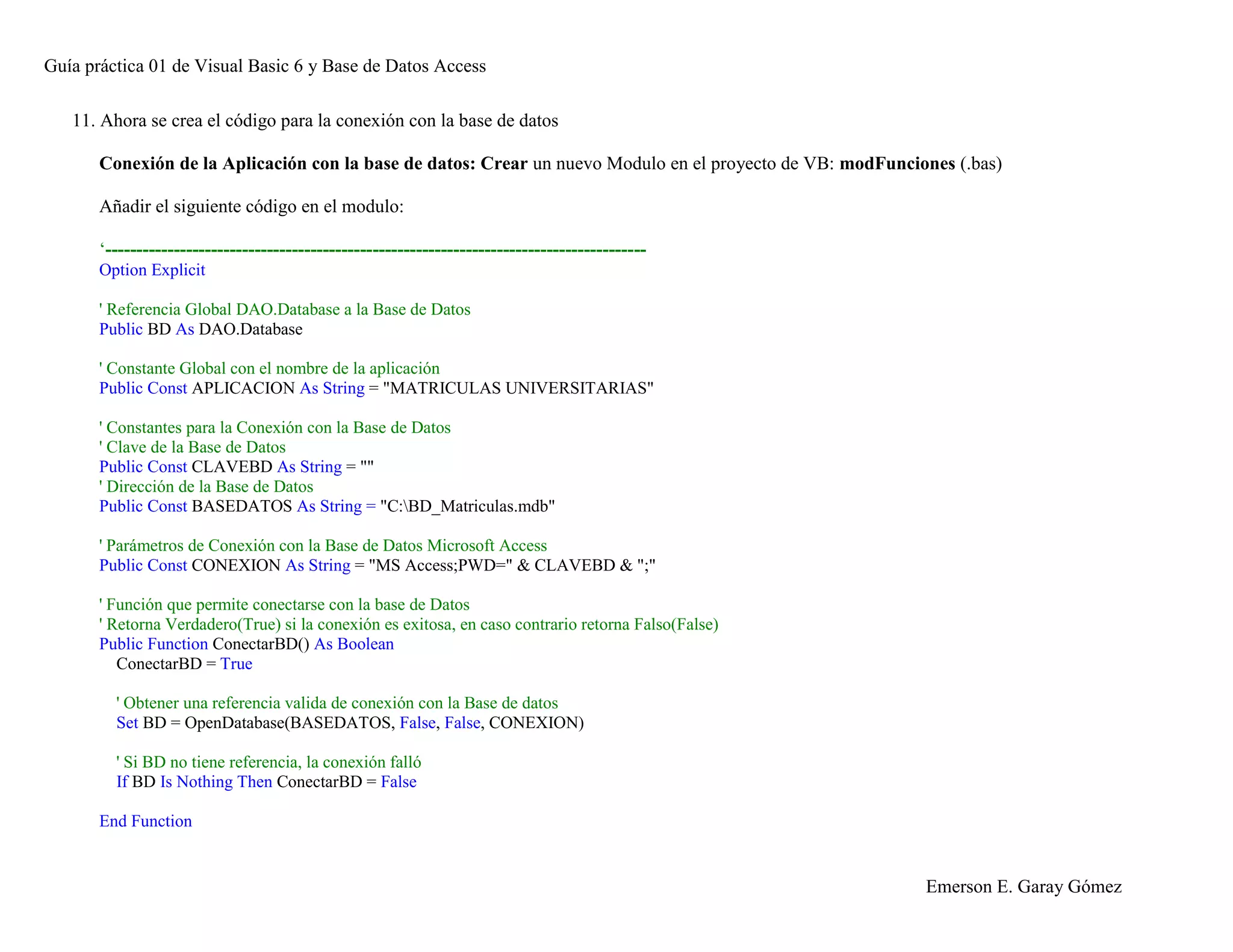 Guía práctica 01 de Visual Basic 6 y Base de Datos Access
Emerson E. Garay Gómez
11. Ahora se crea el código para la conexión con la base de datos
Conexión de la Aplicación con la base de datos: Crear un nuevo Modulo en el proyecto de VB: modFunciones (.bas)
Añadir el siguiente código en el modulo:
‘---------------------------------------------------------------------------------------
Option Explicit
' Referencia Global DAO.Database a la Base de Datos
Public BD As DAO.Database
' Constante Global con el nombre de la aplicación
Public Const APLICACION As String = "MATRICULAS UNIVERSITARIAS"
' Constantes para la Conexión con la Base de Datos
' Clave de la Base de Datos
Public Const CLAVEBD As String = ""
' Dirección de la Base de Datos
Public Const BASEDATOS As String = "C:BD_Matriculas.mdb"
' Parámetros de Conexión con la Base de Datos Microsoft Access
Public Const CONEXION As String = "MS Access;PWD=" & CLAVEBD & ";"
' Función que permite conectarse con la base de Datos
' Retorna Verdadero(True) si la conexión es exitosa, en caso contrario retorna Falso(False)
Public Function ConectarBD() As Boolean
ConectarBD = True
' Obtener una referencia valida de conexión con la Base de datos
Set BD = OpenDatabase(BASEDATOS, False, False, CONEXION)
' Si BD no tiene referencia, la conexión falló
If BD Is Nothing Then ConectarBD = False
End Function
 