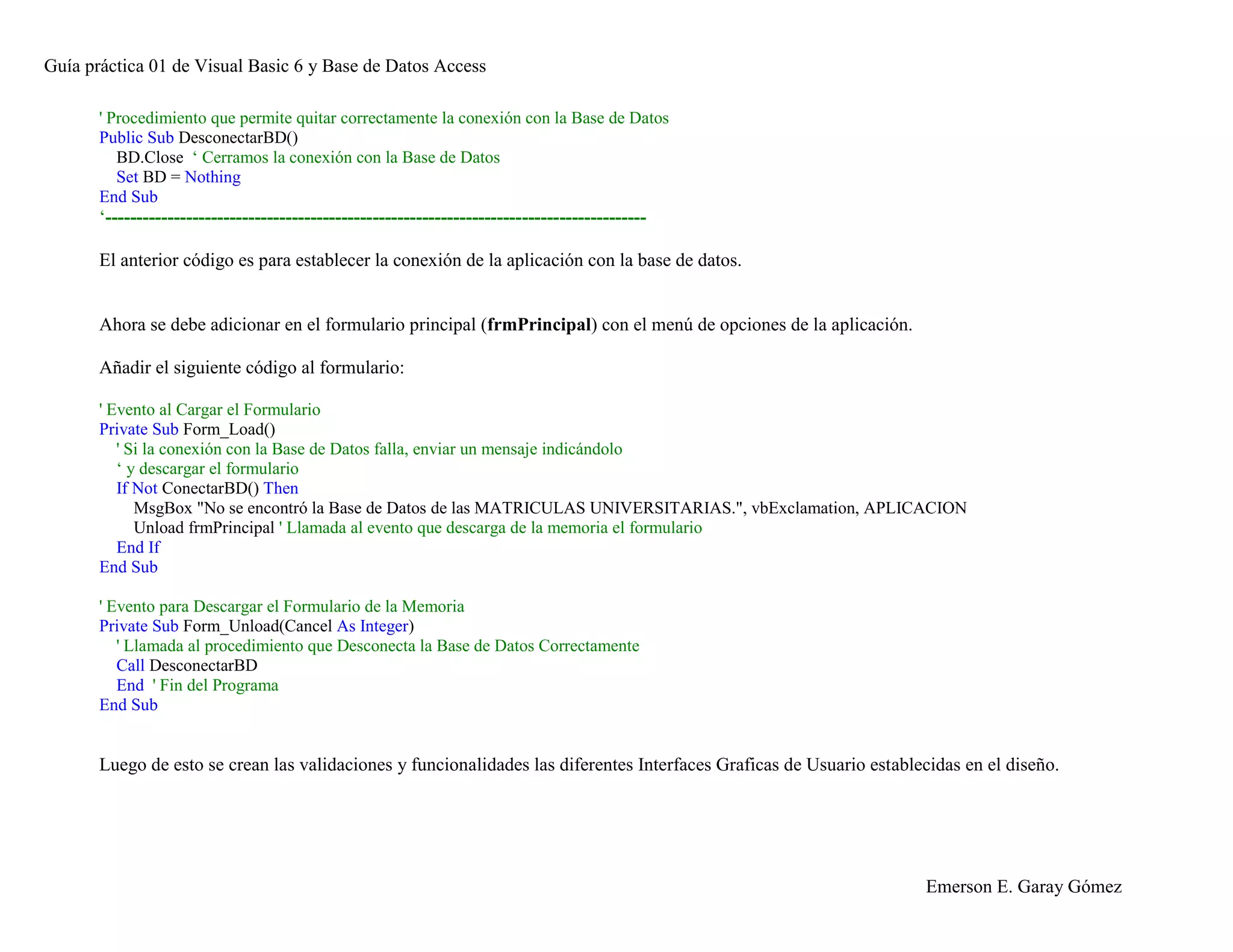 Guía práctica 01 de Visual Basic 6 y Base de Datos Access
Emerson E. Garay Gómez
' Procedimiento que permite quitar correctamente la conexión con la Base de Datos
Public Sub DesconectarBD()
BD.Close ‘ Cerramos la conexión con la Base de Datos
Set BD = Nothing
End Sub
‘---------------------------------------------------------------------------------------
El anterior código es para establecer la conexión de la aplicación con la base de datos.
Ahora se debe adicionar en el formulario principal (frmPrincipal) con el menú de opciones de la aplicación.
Añadir el siguiente código al formulario:
' Evento al Cargar el Formulario
Private Sub Form_Load()
' Si la conexión con la Base de Datos falla, enviar un mensaje indicándolo
‘ y descargar el formulario
If Not ConectarBD() Then
MsgBox "No se encontró la Base de Datos de las MATRICULAS UNIVERSITARIAS.", vbExclamation, APLICACION
Unload frmPrincipal ' Llamada al evento que descarga de la memoria el formulario
End If
End Sub
' Evento para Descargar el Formulario de la Memoria
Private Sub Form_Unload(Cancel As Integer)
' Llamada al procedimiento que Desconecta la Base de Datos Correctamente
Call DesconectarBD
End ' Fin del Programa
End Sub
Luego de esto se crean las validaciones y funcionalidades las diferentes Interfaces Graficas de Usuario establecidas en el diseño.
 
