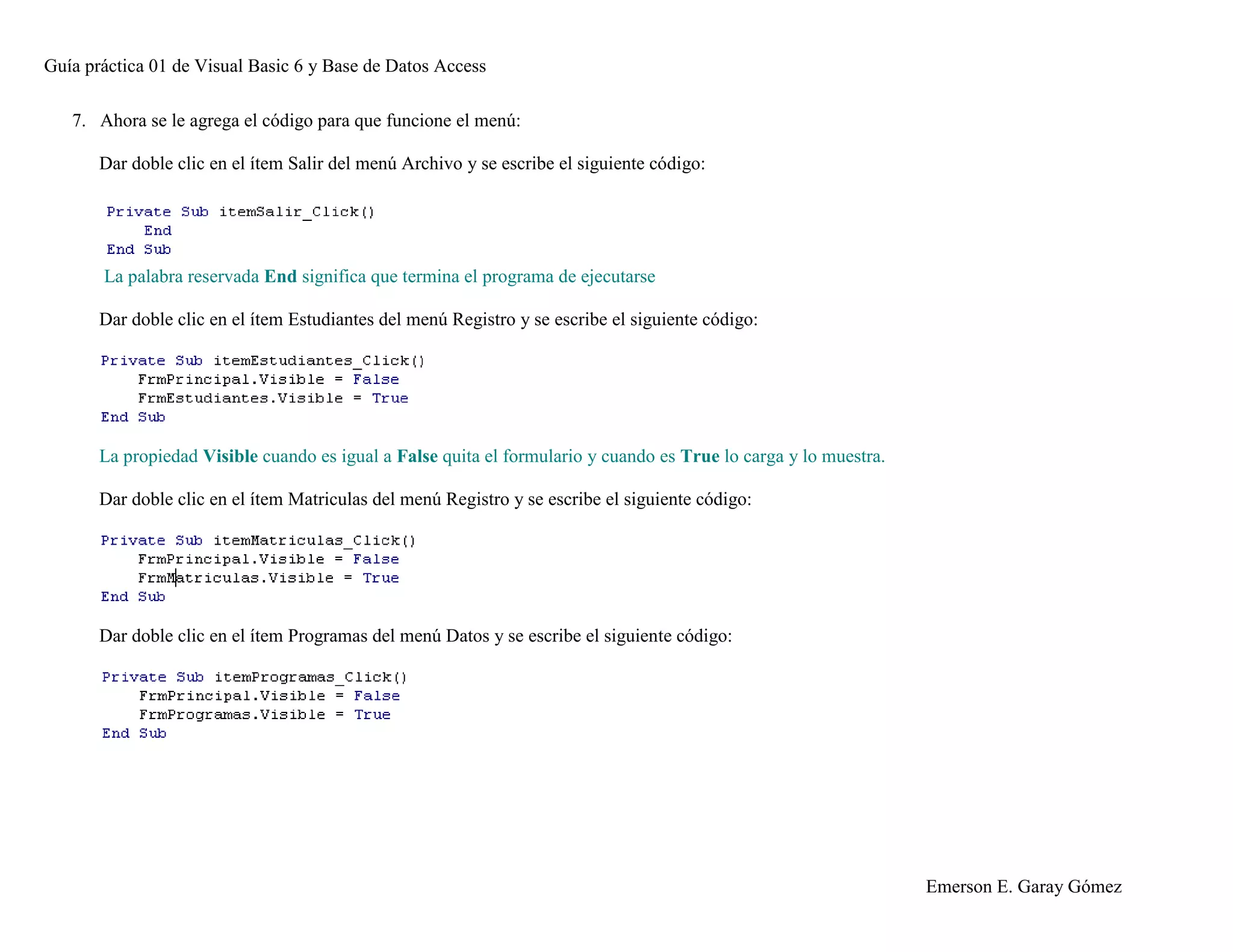 Guía práctica 01 de Visual Basic 6 y Base de Datos Access
Emerson E. Garay Gómez
7. Ahora se le agrega el código para que funcione el menú:
Dar doble clic en el ítem Salir del menú Archivo y se escribe el siguiente código:
La palabra reservada End significa que termina el programa de ejecutarse
Dar doble clic en el ítem Estudiantes del menú Registro y se escribe el siguiente código:
La propiedad Visible cuando es igual a False quita el formulario y cuando es True lo carga y lo muestra.
Dar doble clic en el ítem Matriculas del menú Registro y se escribe el siguiente código:
Dar doble clic en el ítem Programas del menú Datos y se escribe el siguiente código:
 