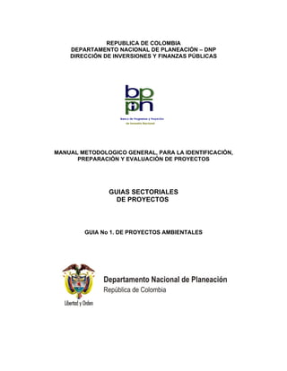 REPUBLICA DE COLOMBIA
    DEPARTAMENTO NACIONAL DE PLANEACIÓN – DNP
    DIRECCIÓN DE INVERSIONES Y FINANZAS PÚBLICAS




MANUAL METODOLOGICO GENERAL, PARA LA IDENTIFICACIÓN,
      PREPARACIÓN Y EVALUACIÓN DE PROYECTOS




               GUIAS SECTORIALES
                 DE PROYECTOS



        GUIA No 1. DE PROYECTOS AMBIENTALES
 