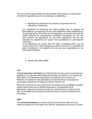 tiene las mismas oportunidades de comunicación. Esto permite un mayor tráfico
de red entre segmentos que en una topología en estrella-bus.



          e) Identifique los dispositivos de usuarios y dispositivos de red
             utilizados en networking

       Los dispositivos de networking son todos aquellos que se conectan de
       forma directa a un segmento de red, estos dispositivos están clasificados en
       dos grandes grupos el primero son los dispositivos de usuario final entre los
       cuales destacan las computadoras, escáneres, impresoras etc. Por otro
       lado tenemos los dispositivos de red estos dispositivos son los que
       conectan los dispositivos de usuario final posibilitando la comunicación
       entre ellos.
       A los dispositivos de usuario final que están conectados entre sí se les
       conoce como host, estos dispositivos pueden funcionar sin necesidad de
       estar conectados a un dispositivo de red pero sus capacidades se ven
       sumamente limitadas.




          f) Defina LAN, WAN y MAN.




LAN:
(Red de área local, red local) es la interconexión de una o varias computadoras y
periféricos. Su extensión está limitada físicamente a un edificio o a un entorno de
200 metros, con repetidores podría llegar a la distancia de un campo de 1
kilómetro. Su aplicación más extendida es la interconexión de computadoras
personales y estaciones de trabajo en oficinas, fábricas, etc.
El término red local es lo que incluye tanto el hardware como el software necesario
para la interconexión de los distintos dispositivos y el tratamiento de la
información. Aparecen las primeras redes de computadoras en la época de los
"80, con la llegada de la conexion de equipos inicia la nueva era evolutiva en la
informática.


WAN:
Una red de área amplia es un tipo de red de computadoras capaz de cubrir
distancias desde unos 100 hasta unos 1000 km, proveyendo de servicio a un país
 